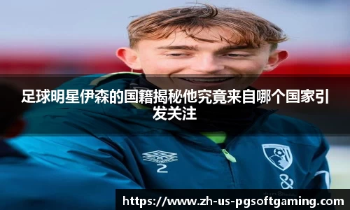 足球明星伊森的国籍揭秘他究竟来自哪个国家引发关注